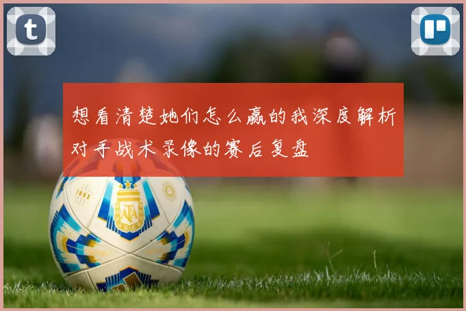 想看清楚她们怎么赢的我深度解析对手战术录像的赛后复盘