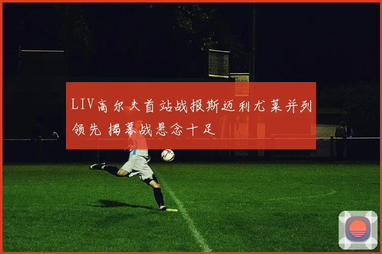 LIV高尔夫首站战报斯迈利尤莱并列领先 揭幕战悬念十足