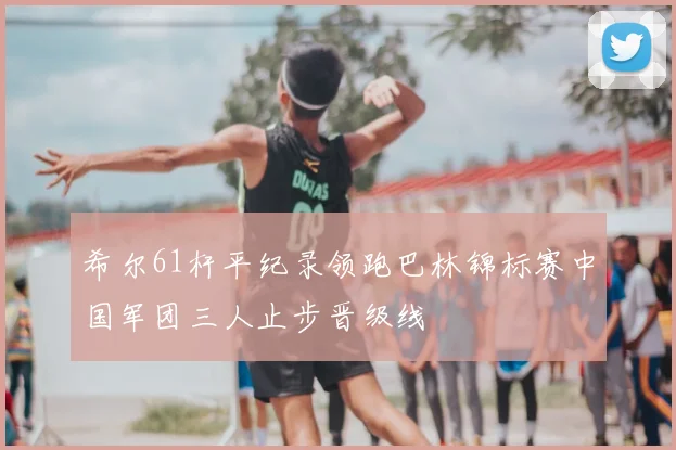 希尔61杆平纪录领跑巴林锦标赛中国军团三人止步晋级线