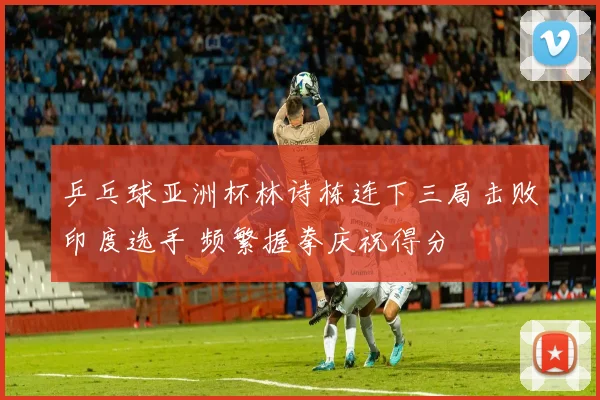 乒乓球亚洲杯林诗栋连下三局击败印度选手 频繁握拳庆祝得分