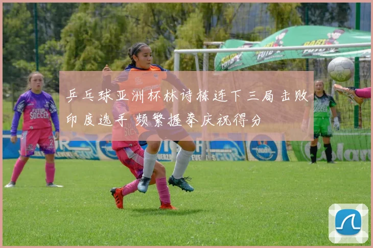 乒乓球亚洲杯林诗栋连下三局击败印度选手 频繁握拳庆祝得分