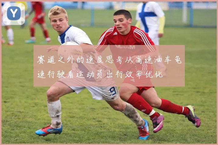 赛道之外的速度思考从高速油车龟速行驶看运动员出行效率优化