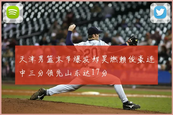 天津男篮末节爆发郑昊燃赖俊豪连中三分领先山东达17分